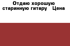 Отдаю хорошую старинную гитару › Цена ­ 1 050 - Все города Музыкальные инструменты и оборудование » Струнные и смычковые   . Адыгея респ.,Адыгейск г.